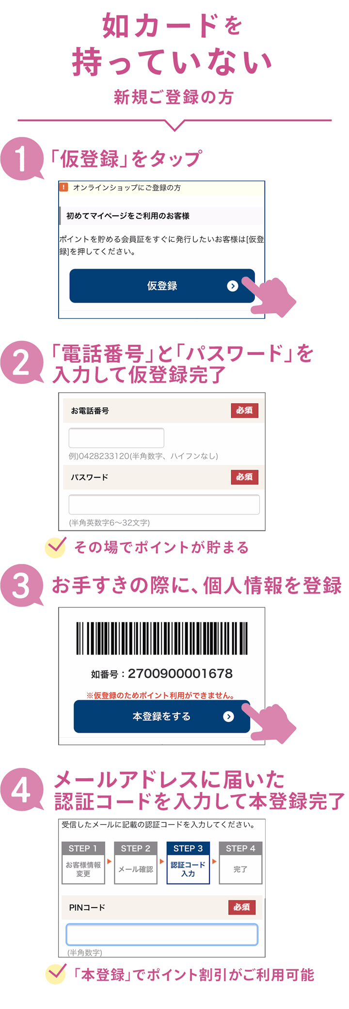 如番号を持っていない（新規ご登録の方） 「仮登録」をタップ 「電話番号」と「パスワード」を入力して仮登録完了 ※その場でポイントが貯まる お手すきの際に、個人情報を登録 メールアドレスに届いた認証コードを入力して本登録完了　※「本登録」でポイント割引がご利用可能