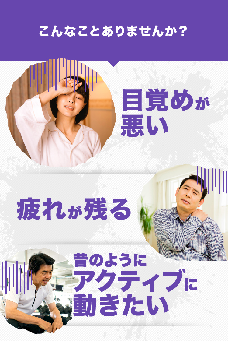 こんなことありませんか? 目覚めが悪い 疲れが残る 昔のようにアクティブに動きたい